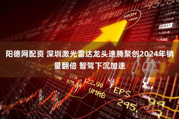 阳德网配资 深圳激光雷达龙头速腾聚创2024年销量翻倍 智驾下沉加速