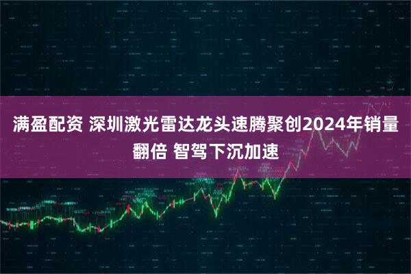 满盈配资 深圳激光雷达龙头速腾聚创2024年销量翻倍 智驾下沉加速