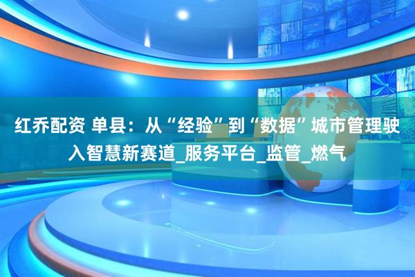 红乔配资 单县：从“经验”到“数据”城市管理驶入智慧新赛道_服务平台_监管_燃气