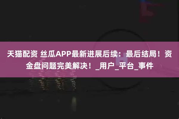 天猫配资 丝瓜APP最新进展后续：最后结局！资金盘问题完美解决！_用户_平台_事件