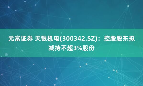 元富证券 天银机电(300342.SZ)：控股股东拟减持不超3%股份
