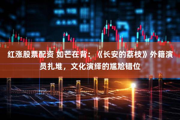 红涨股票配资 如芒在背：《长安的荔枝》外籍演员扎堆，文化演绎的尴尬错位