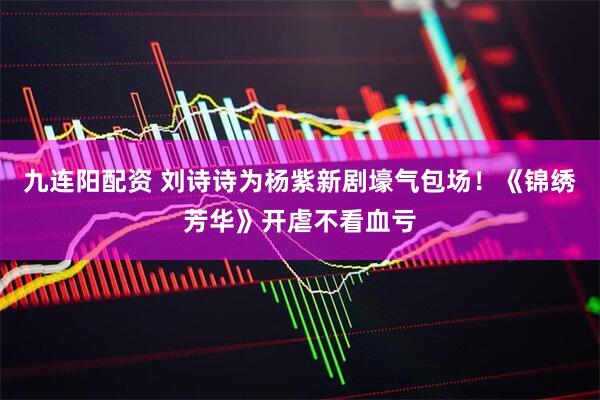 九连阳配资 刘诗诗为杨紫新剧壕气包场！《锦绣芳华》开虐不看血亏