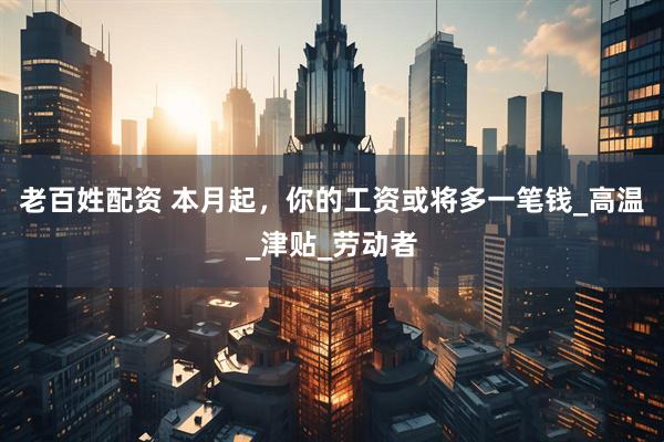 老百姓配资 本月起，你的工资或将多一笔钱_高温_津贴_劳动者