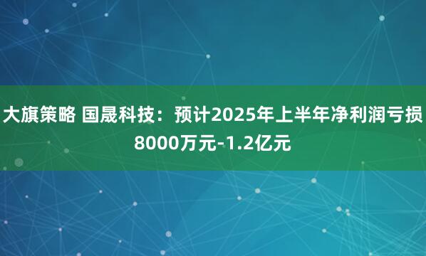 大旗策略 国晟科技：预计2025年上半年净利润亏损8000万元-1.2亿元