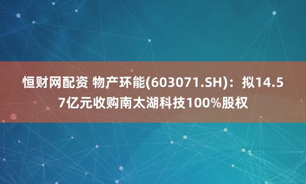恒财网配资 物产环能(603071.SH)：拟14.57亿元收购南太湖科技100%股权