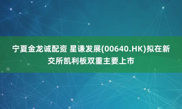 宁夏金龙诚配资 星谦发展(00640.HK)拟在新交所凯利板双重主要上市