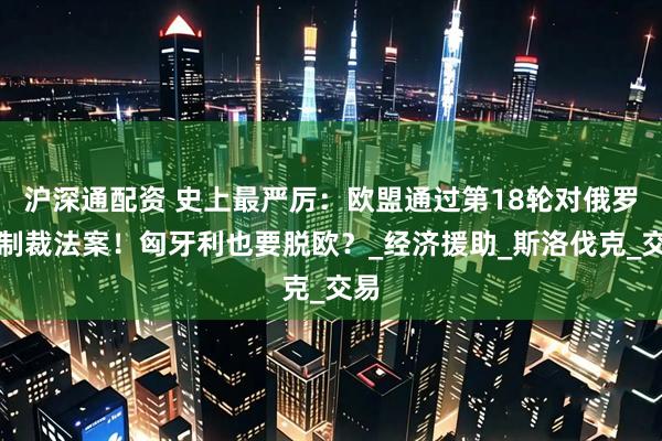 沪深通配资 史上最严厉：欧盟通过第18轮对俄罗斯制裁法案！匈牙利也要脱欧？_经济援助_斯洛伐克_交易