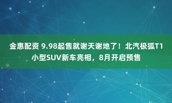 金惠配资 9.98起售就谢天谢地了！北汽极狐T1小型SUV新车亮相，8月开启预售