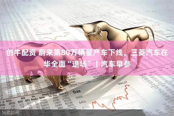 创牛配资 蔚来第80万辆量产车下线，三菱汽车在华全面“退场”丨汽车早参