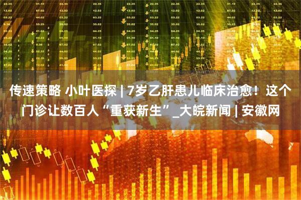 传速策略 小叶医探 | 7岁乙肝患儿临床治愈！这个门诊让数百人“重获新生”_大皖新闻 | 安徽网