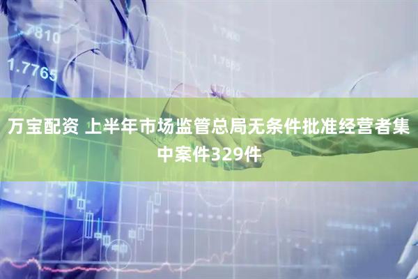 万宝配资 上半年市场监管总局无条件批准经营者集中案件329件