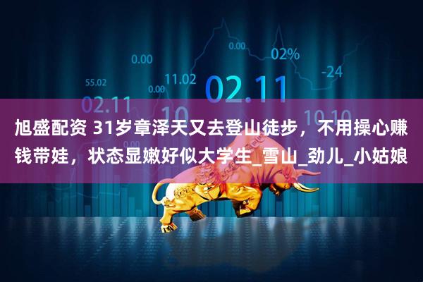 旭盛配资 31岁章泽天又去登山徒步，不用操心赚钱带娃，状态显嫩好似大学生_雪山_劲儿_小姑娘