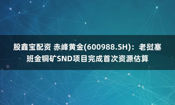 股鑫宝配资 赤峰黄金(600988.SH)：老挝塞班金铜矿SND项目完成首次资源估算