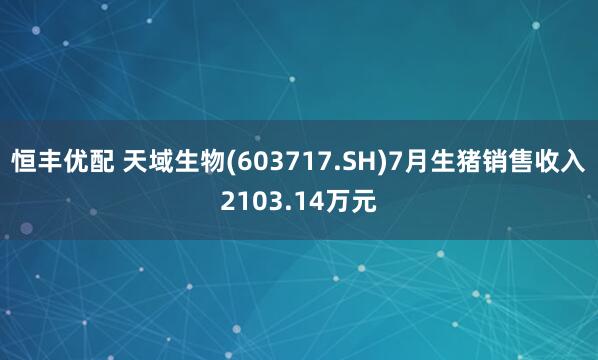 恒丰优配 天域生物(603717.SH)7月生猪销售收入2103.14万元